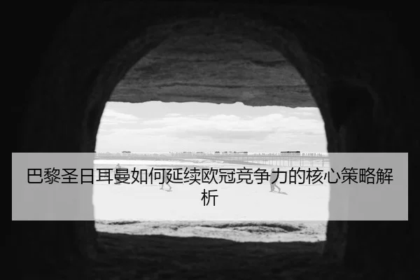 巴黎圣日耳曼如何延续欧冠竞争力的核心策略解析