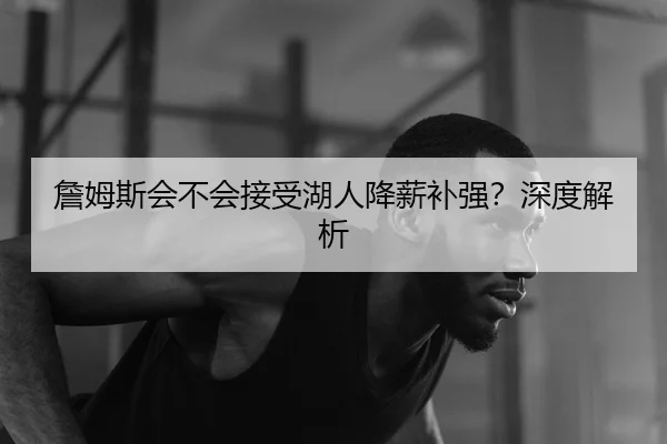 詹姆斯会不会接受湖人降薪补强？深度解析