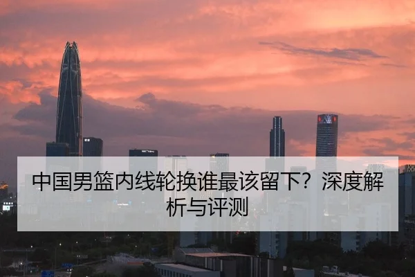 中国男篮内线轮换谁最该留下？深度解析与评测